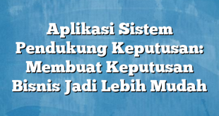 Aplikasi Sistem Pendukung Keputusan: Membuat Keputusan Bisnis Jadi Lebih Mudah