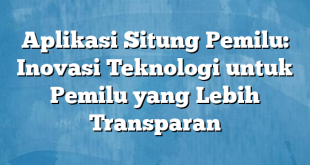 Aplikasi Situng Pemilu: Inovasi Teknologi untuk Pemilu yang Lebih Transparan