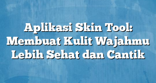 Aplikasi Skin Tool: Membuat Kulit Wajahmu Lebih Sehat dan Cantik