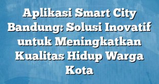 Aplikasi Smart City Bandung: Solusi Inovatif untuk Meningkatkan Kualitas Hidup Warga Kota