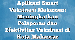 Aplikasi Smart Vaksinasi Makassar: Meningkatkan Pelaporan dan Efektivitas Vaksinasi di Kota Makassar