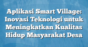 Aplikasi Smart Village: Inovasi Teknologi untuk Meningkatkan Kualitas Hidup Masyarakat Desa