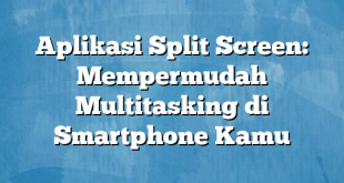 Aplikasi Split Screen: Mempermudah Multitasking di Smartphone Kamu