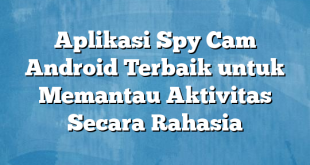 Aplikasi Spy Cam Android Terbaik untuk Memantau Aktivitas Secara Rahasia