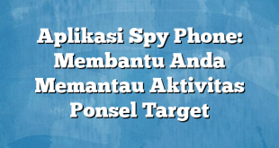 Aplikasi Spy Phone: Membantu Anda Memantau Aktivitas Ponsel Target