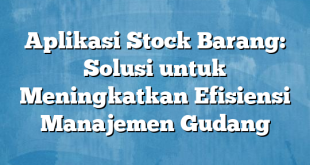 Aplikasi Stock Barang: Solusi untuk Meningkatkan Efisiensi Manajemen Gudang