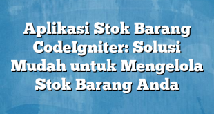 Aplikasi Stok Barang CodeIgniter: Solusi Mudah untuk Mengelola Stok Barang Anda