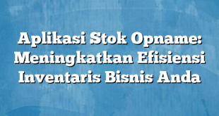 Aplikasi Stok Opname: Meningkatkan Efisiensi Inventaris Bisnis Anda