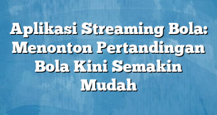 Aplikasi Streaming Bola: Menonton Pertandingan Bola Kini Semakin Mudah