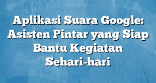 Aplikasi Suara Google: Asisten Pintar yang Siap Bantu Kegiatan Sehari-hari
