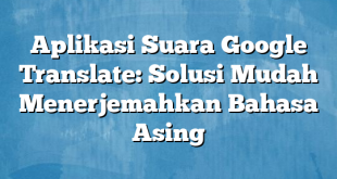 Aplikasi Suara Google Translate: Solusi Mudah Menerjemahkan Bahasa Asing