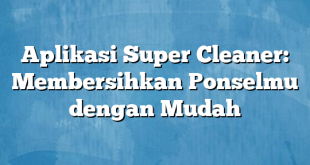 Aplikasi Super Cleaner: Membersihkan Ponselmu dengan Mudah