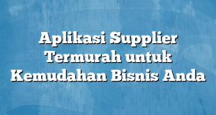 Aplikasi Supplier Termurah untuk Kemudahan Bisnis Anda