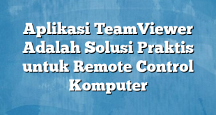 Aplikasi TeamViewer Adalah Solusi Praktis untuk Remote Control Komputer