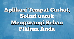 Aplikasi Tempat Curhat, Solusi untuk Mengurangi Beban Pikiran Anda