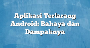 Aplikasi Terlarang Android: Bahaya dan Dampaknya