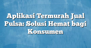 Aplikasi Termurah Jual Pulsa: Solusi Hemat bagi Konsumen