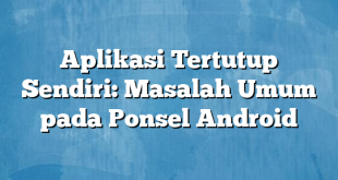 Aplikasi Tertutup Sendiri: Masalah Umum pada Ponsel Android