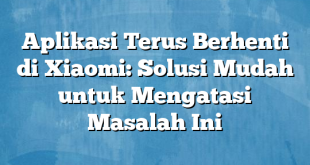 Aplikasi Terus Berhenti di Xiaomi: Solusi Mudah untuk Mengatasi Masalah Ini