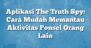 Aplikasi The Truth Spy: Cara Mudah Memantau Aktivitas Ponsel Orang Lain