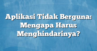 Aplikasi Tidak Berguna: Mengapa Harus Menghindarinya?