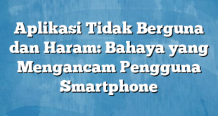 Aplikasi Tidak Berguna dan Haram: Bahaya yang Mengancam Pengguna Smartphone