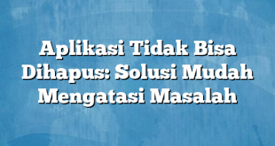 Aplikasi Tidak Bisa Dihapus: Solusi Mudah Mengatasi Masalah