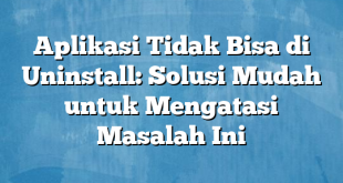 Aplikasi Tidak Bisa di Uninstall: Solusi Mudah untuk Mengatasi Masalah Ini