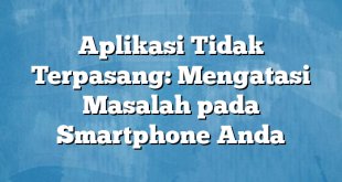 Aplikasi Tidak Terpasang: Mengatasi Masalah pada Smartphone Anda