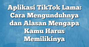 Aplikasi TikTok Lama: Cara Mengunduhnya dan Alasan Mengapa Kamu Harus Memilikinya