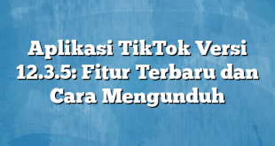 Aplikasi TikTok Versi 12.3.5: Fitur Terbaru dan Cara Mengunduh