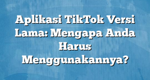 Aplikasi TikTok Versi Lama: Mengapa Anda Harus Menggunakannya?