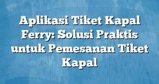 Aplikasi Tiket Kapal Ferry: Solusi Praktis untuk Pemesanan Tiket Kapal