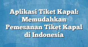 Aplikasi Tiket Kapal: Memudahkan Pemesanan Tiket Kapal di Indonesia