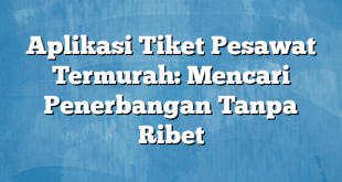 Aplikasi Tiket Pesawat Termurah: Mencari Penerbangan Tanpa Ribet