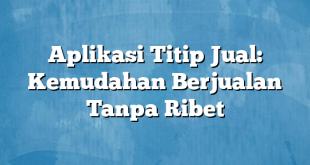 Aplikasi Titip Jual: Kemudahan Berjualan Tanpa Ribet