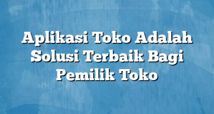 Aplikasi Toko Adalah Solusi Terbaik Bagi Pemilik Toko