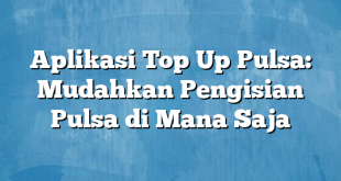 Aplikasi Top Up Pulsa: Mudahkan Pengisian Pulsa di Mana Saja