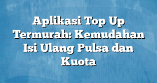 Aplikasi Top Up Termurah: Kemudahan Isi Ulang Pulsa dan Kuota