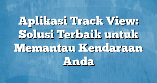 Aplikasi Track View: Solusi Terbaik untuk Memantau Kendaraan Anda