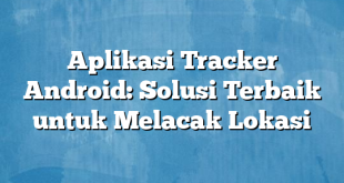 Aplikasi Tracker Android: Solusi Terbaik untuk Melacak Lokasi