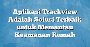 Aplikasi Trackview Adalah Solusi Terbaik untuk Memantau Keamanan Rumah