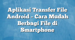 Aplikasi Transfer File Android – Cara Mudah Berbagi File di Smartphone