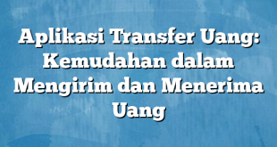 Aplikasi Transfer Uang: Kemudahan dalam Mengirim dan Menerima Uang