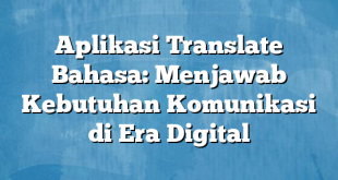 Aplikasi Translate Bahasa: Menjawab Kebutuhan Komunikasi di Era Digital