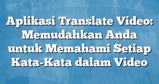 Aplikasi Translate Video: Memudahkan Anda untuk Memahami Setiap Kata-Kata dalam Video