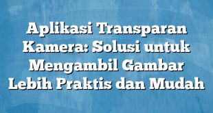 Aplikasi Transparan Kamera: Solusi untuk Mengambil Gambar Lebih Praktis dan Mudah