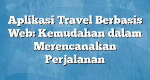 Aplikasi Travel Berbasis Web: Kemudahan dalam Merencanakan Perjalanan