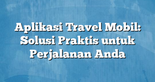 Aplikasi Travel Mobil: Solusi Praktis untuk Perjalanan Anda