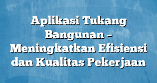 Aplikasi Tukang Bangunan – Meningkatkan Efisiensi dan Kualitas Pekerjaan